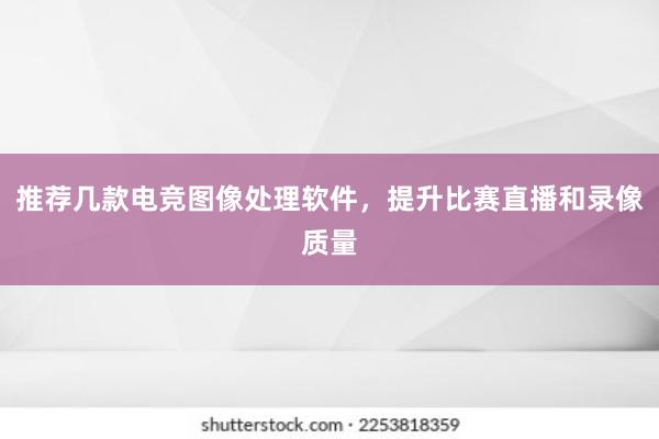 推荐几款电竞图像处理软件，提升比赛直播和录像质量