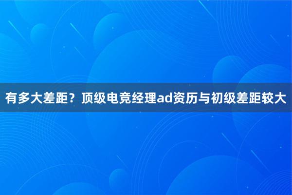 有多大差距？顶级电竞经理ad资历与初级差距较大