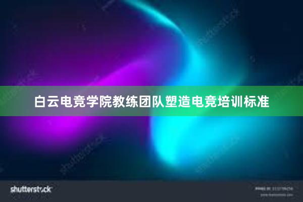 白云电竞学院教练团队塑造电竞培训标准