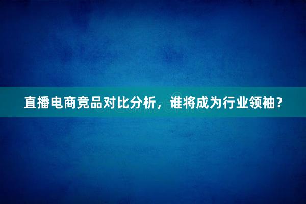 直播电商竞品对比分析，谁将成为行业领袖？