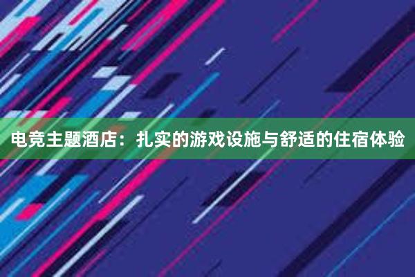 电竞主题酒店：扎实的游戏设施与舒适的住宿体验