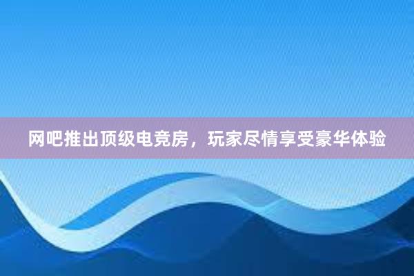 网吧推出顶级电竞房，玩家尽情享受豪华体验