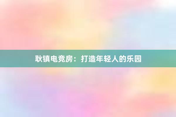 耿镇电竞房：打造年轻人的乐园