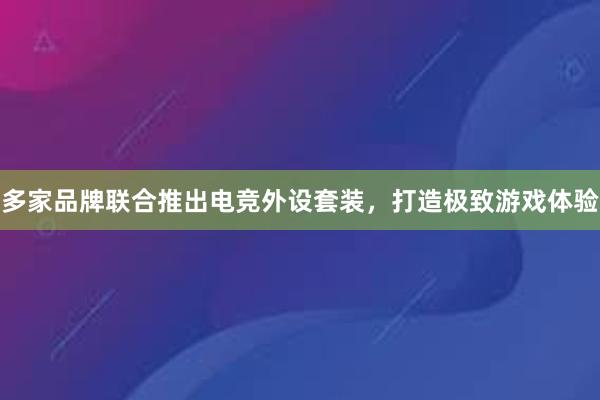 多家品牌联合推出电竞外设套装，打造极致游戏体验