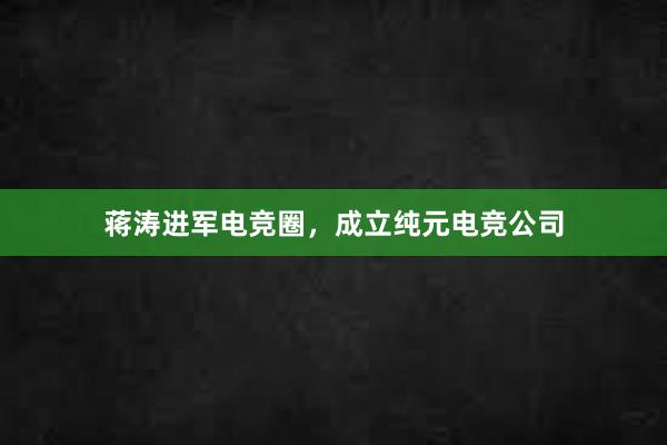 蒋涛进军电竞圈，成立纯元电竞公司