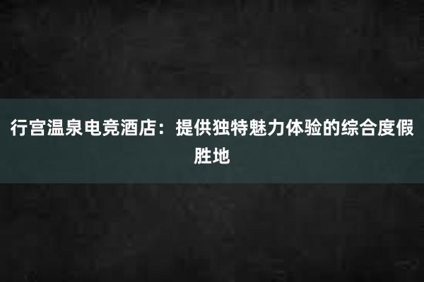 行宫温泉电竞酒店：提供独特魅力体验的综合度假胜地