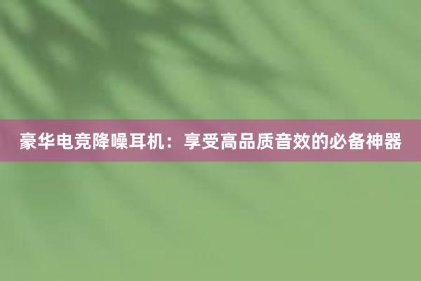 豪华电竞降噪耳机：享受高品质音效的必备神器