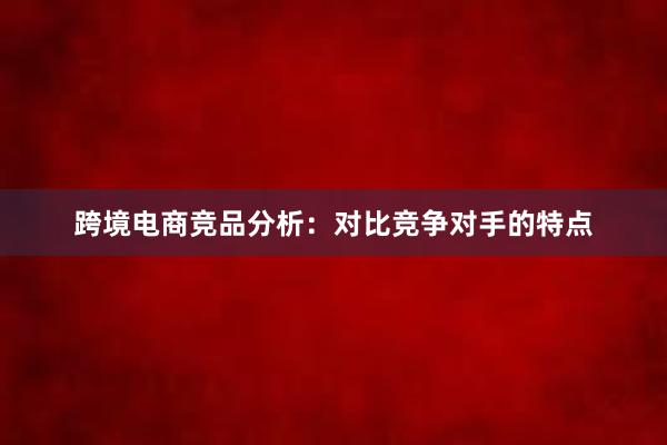 跨境电商竞品分析：对比竞争对手的特点