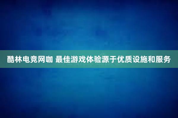 酷林电竞网咖 最佳游戏体验源于优质设施和服务