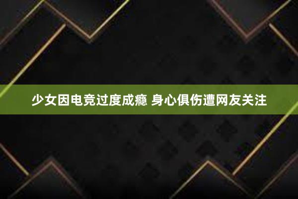 少女因电竞过度成瘾 身心俱伤遭网友关注