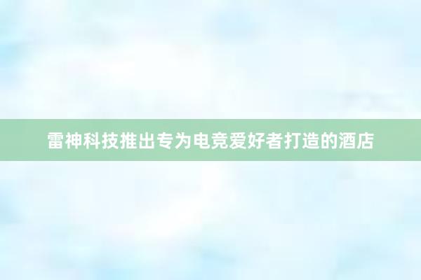 雷神科技推出专为电竞爱好者打造的酒店