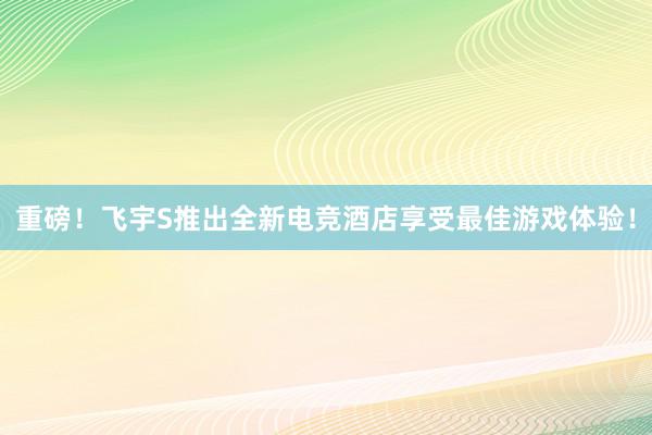 重磅！飞宇S推出全新电竞酒店享受最佳游戏体验！