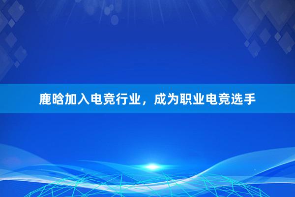 鹿晗加入电竞行业，成为职业电竞选手